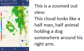 This is a zoomed out view: This cloud looks like a half man, half animal holding a dog somewhere around his right arm.
