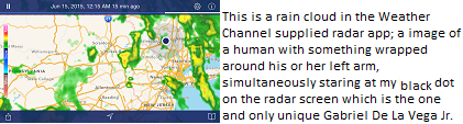This is a rain cloud in the Weather Channel supplied radar app; a image of a human with something wrapped around his or her left arm, simultaneously staring at my black dot on the radar screen which is the one and only unique Gabriel De La Vega Jr. 